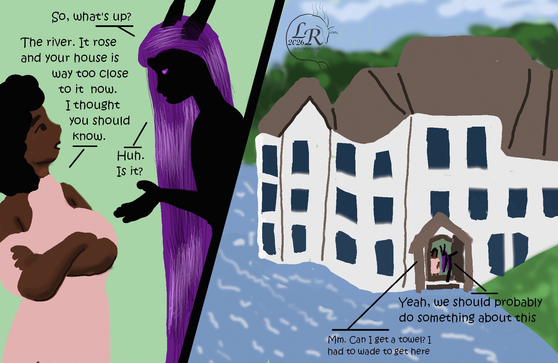 
Simple colored cartoon. First panel has Zhenshay, a reflectionless black figure with horns, a tail, and long purple hair, speaking with Piper, a plump woman with brown skin and dark curly hair. 
Dialogue: 
Zhenshay: “So what’s up? 
Piper: “The river. It rose and your house is way too close to it now. I thought you should know.” 
Zhenshay: “Huh. Is it?” 

Next panel: A very large house bult into a slope. A river laps gently around the foundation on most of three sides, with the front steps partially submerged. 
Dialogue: 
Zhenshay: “Yeah, we should probably do something about that.” 
Piper: “Mm. Can I get a towel? I had to wade to get here.”